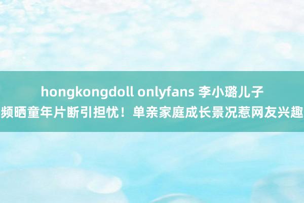 hongkongdoll onlyfans 李小璐儿子频晒童年片断引担忧！单亲家庭成长景况惹网友兴趣