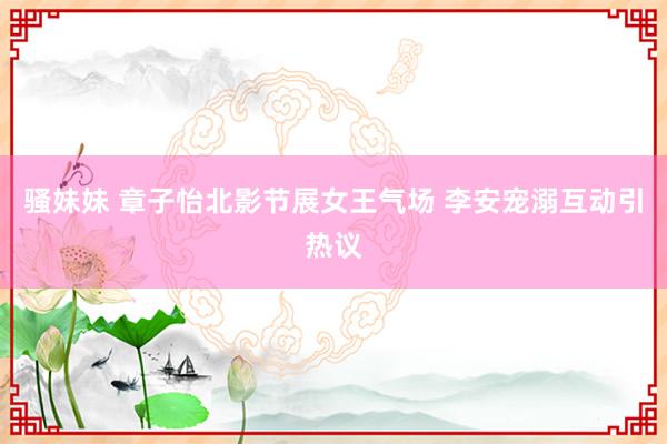 骚妹妹 章子怡北影节展女王气场 李安宠溺互动引热议