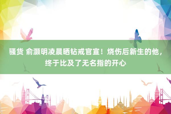 骚货 俞灏明凌晨晒钻戒官宣！烧伤后新生的他，终于比及了无名指的开心