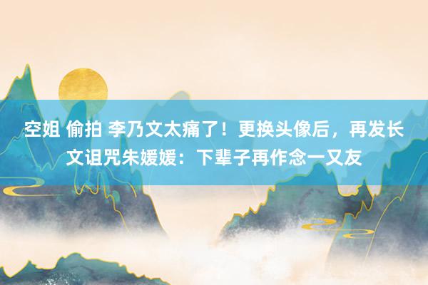 空姐 偷拍 李乃文太痛了！更换头像后，再发长文诅咒朱媛媛：下辈子再作念一又友