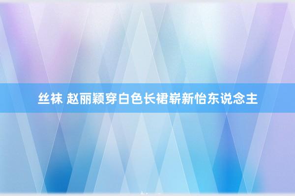 丝袜 赵丽颖穿白色长裙崭新怡东说念主