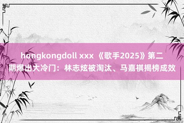 hongkongdoll xxx 《歌手2025》第二期爆出大冷门：林志炫被淘汰、马嘉祺揭榜成效