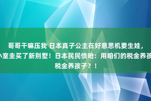 哥哥干嘛压我 日本真子公主在好意思机要生娃，还和小室圭买了新别墅！日本民民愤呛：用咱们的税金养孩子？！