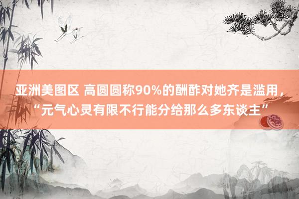 亚洲美图区 高圆圆称90%的酬酢对她齐是滥用，“元气心灵有限不行能分给那么多东谈主”