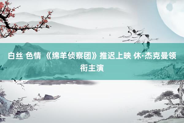 白丝 色情 《绵羊侦察团》推迟上映 休·杰克曼领衔主演