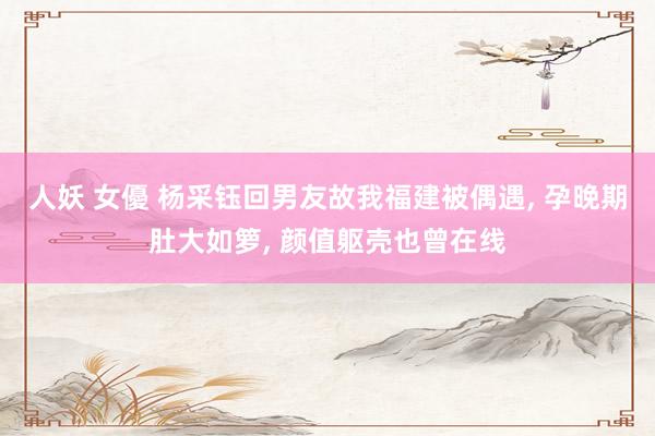 人妖 女優 杨采钰回男友故我福建被偶遇， 孕晚期肚大如箩， 颜值躯壳也曾在线