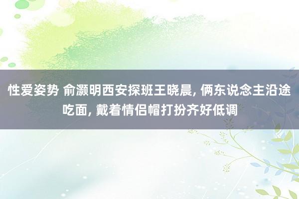 性爱姿势 俞灏明西安探班王晓晨， 俩东说念主沿途吃面， 戴着情侣帽打扮齐好低调