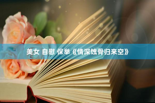 美女 自慰 保举《情深蚀骨归来空》