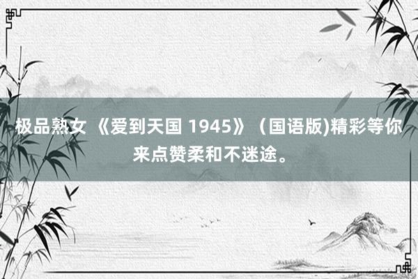 极品熟女 《爱到天国 1945》（国语版)精彩等你来点赞柔和不迷途。