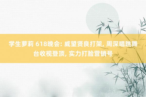 学生萝莉 618晚会: 威望贤良打架， 周深唱跳舞台收视登顶， 实力打脸营销号
