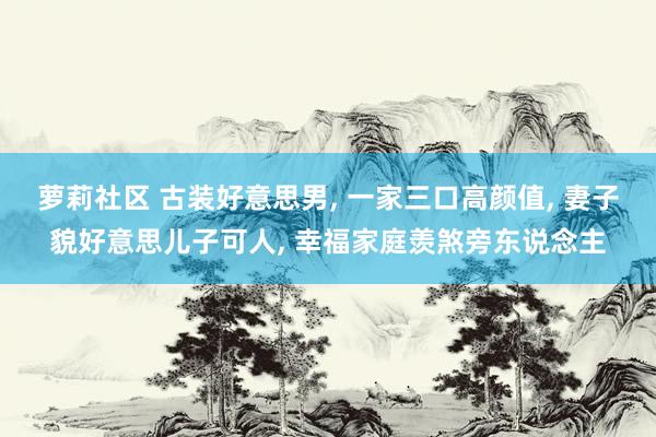 萝莉社区 古装好意思男， 一家三口高颜值， 妻子貌好意思儿子可人， 幸福家庭羡煞旁东说念主