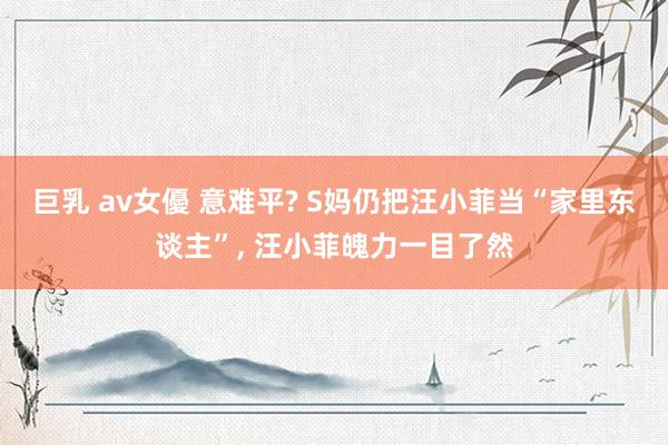 巨乳 av女優 意难平? S妈仍把汪小菲当“家里东谈主”， 汪小菲魄力一目了然