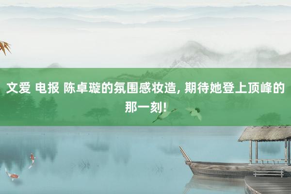 文爱 电报 陈卓璇的氛围感妆造, 期待她登上顶峰的那一刻!