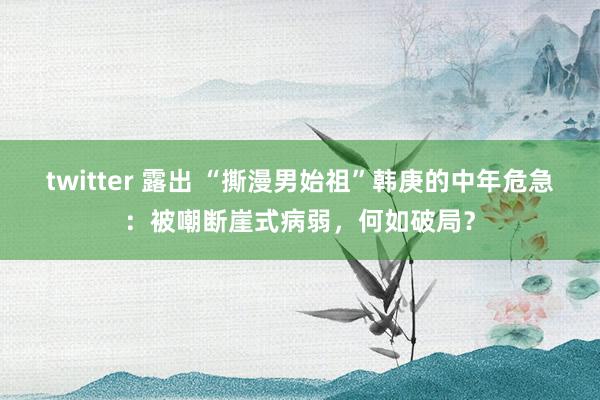 twitter 露出 “撕漫男始祖”韩庚的中年危急：被嘲断崖式病弱，何如破局？