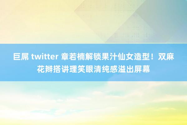 巨屌 twitter 章若楠解锁果汁仙女造型！双麻花辫搭讲理笑眼清纯感溢出屏幕