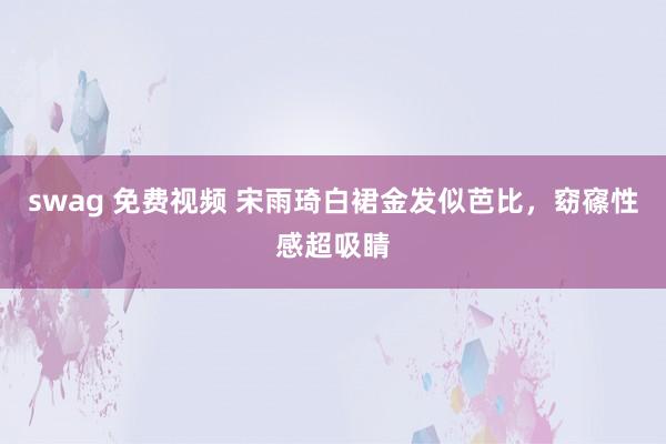 swag 免费视频 宋雨琦白裙金发似芭比，窈窱性感超吸睛