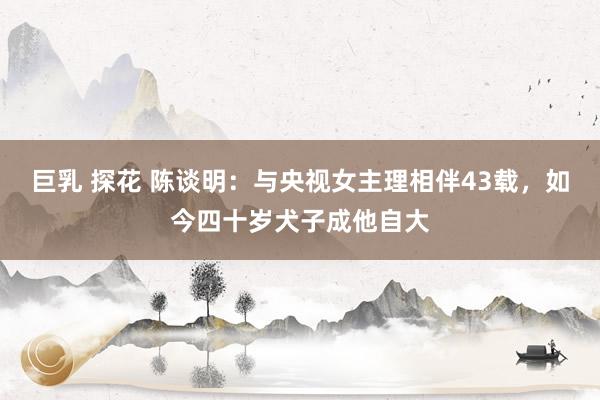 巨乳 探花 陈谈明：与央视女主理相伴43载，如今四十岁犬子成他自大